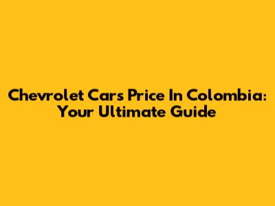 Chevrolet Cars Price In Colombia: Your Ultimate Guide