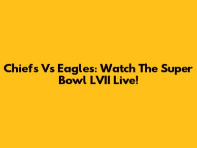 Chiefs Vs Eagles: Watch The Super Bowl LVII Live!