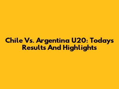 Chile Vs. Argentina U20: Today's Results And Highlights
