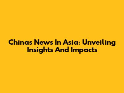 China's News In Asia: Unveiling Insights And Impacts