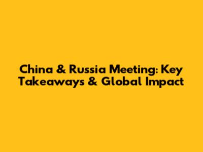 China & Russia Meeting: Key Takeaways & Global Impact