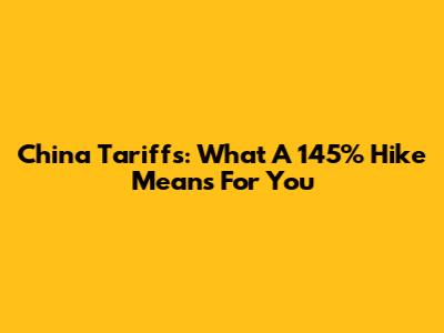 China Tariffs: What A 145% Hike Means For You
