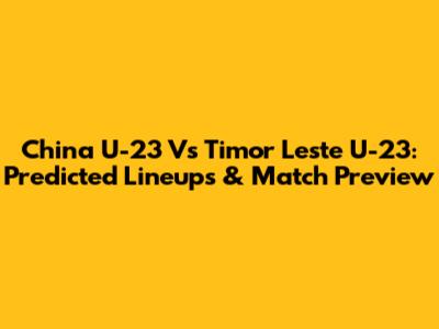 China U-23 Vs Timor Leste U-23: Predicted Lineups & Match Preview