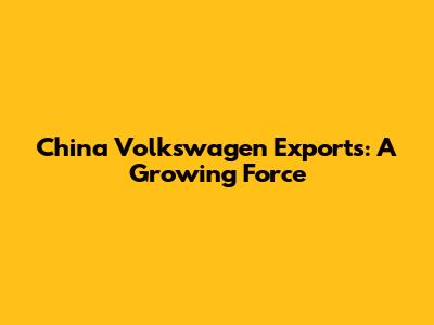 China Volkswagen Exports: A Growing Force