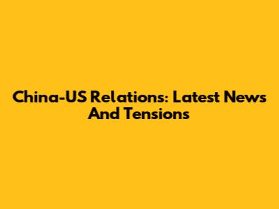 China-US Relations: Latest News And Tensions