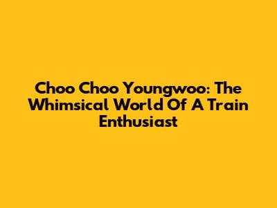 Choo Choo Youngwoo: The Whimsical World Of A Train Enthusiast