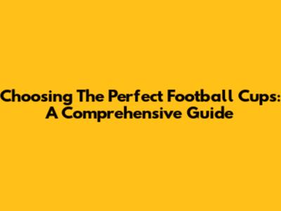 Choosing The Perfect Football Cups: A Comprehensive Guide