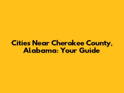 Cities Near Cherokee County, Alabama: Your Guide