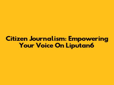 Citizen Journalism: Empowering Your Voice On Liputan6