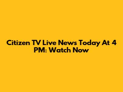 Citizen TV Live News Today At 4 PM: Watch Now