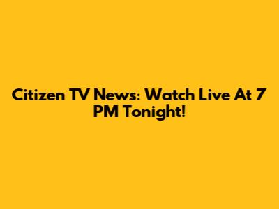 Citizen TV News: Watch Live At 7 PM Tonight!