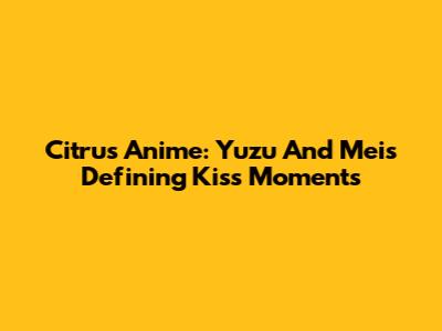 Citrus Anime: Yuzu And Mei's Defining Kiss Moments