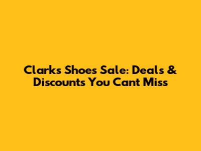 Clarks Shoes Sale: Deals & Discounts You Can't Miss