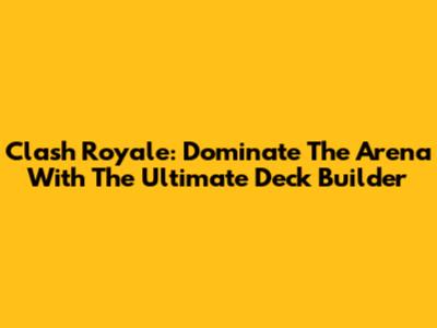 Clash Royale: Dominate The Arena With The Ultimate Deck Builder