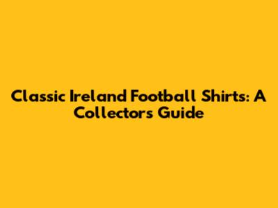 Classic Ireland Football Shirts: A Collector's Guide