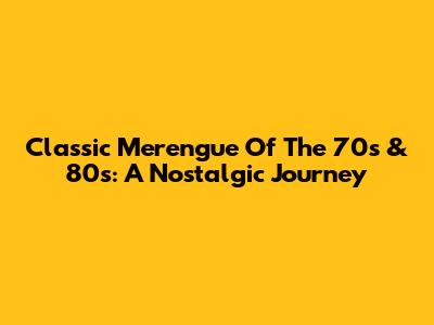 Classic Merengue Of The 70s & 80s: A Nostalgic Journey
