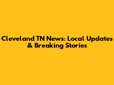 Cleveland TN News: Local Updates & Breaking Stories
