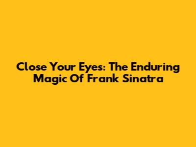 Close Your Eyes: The Enduring Magic Of Frank Sinatra