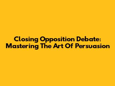 Closing Opposition Debate: Mastering The Art Of Persuasion