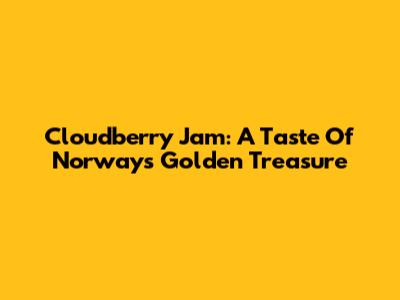 Cloudberry Jam: A Taste Of Norway's Golden Treasure