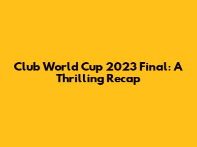 Club World Cup 2023 Final: A Thrilling Recap