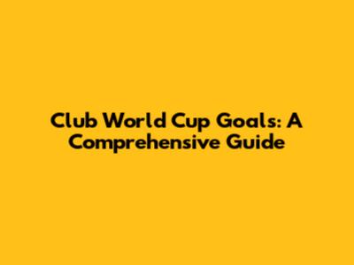 Club World Cup Goals: A Comprehensive Guide