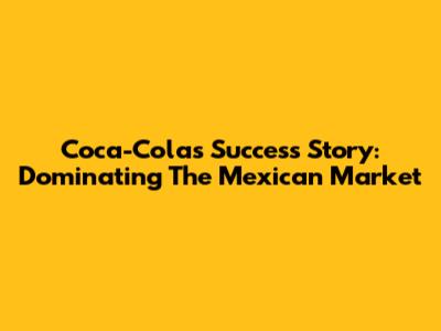 Coca-Cola's Success Story: Dominating The Mexican Market