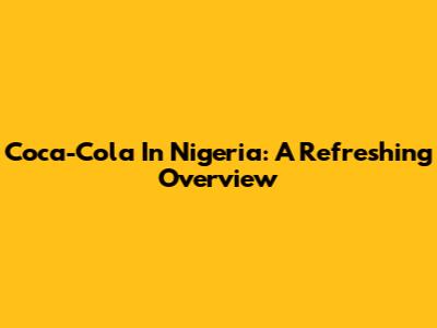 Coca-Cola In Nigeria: A Refreshing Overview