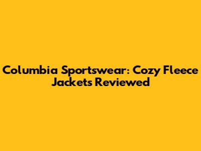 Columbia Sportswear: Cozy Fleece Jackets Reviewed