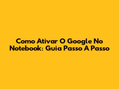 Como Ativar O Google No Notebook: Guia Passo A Passo
