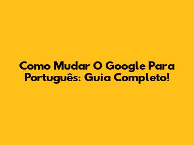 Como Mudar O Google Para Português: Guia Completo!