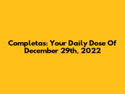 Completas: Your Daily Dose Of December 29th, 2022