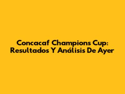 Concacaf Champions Cup: Resultados Y Análisis De Ayer