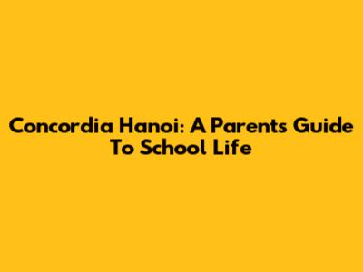 Concordia Hanoi: A Parent's Guide To School Life