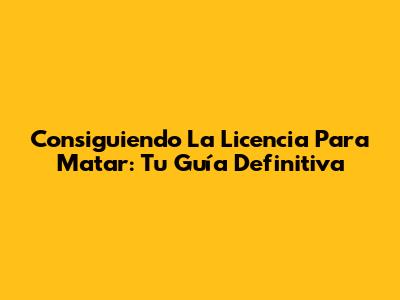 Consiguiendo La Licencia Para Matar: Tu Guía Definitiva