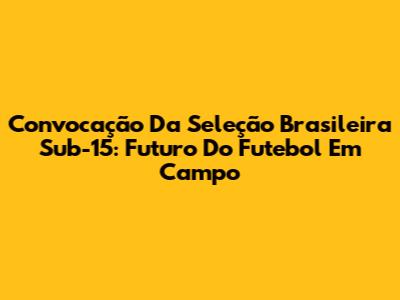 Convocação Da Seleção Brasileira Sub-15: Futuro Do Futebol Em Campo