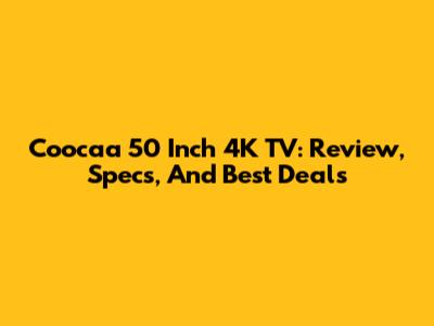Coocaa 50 Inch 4K TV: Review, Specs, And Best Deals