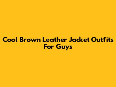 Cool Brown Leather Jacket Outfits For Guys