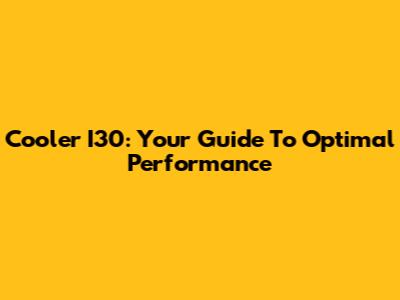 Cooler I30: Your Guide To Optimal Performance