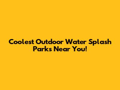 Coolest Outdoor Water Splash Parks Near You!