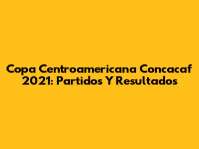 Copa Centroamericana Concacaf 2021: Partidos Y Resultados