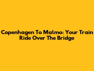 Copenhagen To Malmo: Your Train Ride Over The Bridge