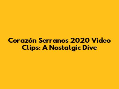 Corazón Serrano's 2020 Video Clips: A Nostalgic Dive