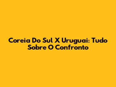 Coreia Do Sul X Uruguai: Tudo Sobre O Confronto