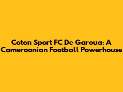 Coton Sport FC De Garoua: A Cameroonian Football Powerhouse
