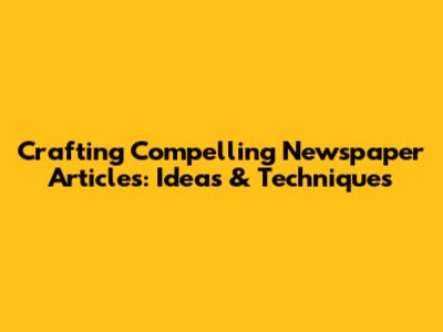 Crafting Compelling Newspaper Articles: Ideas & Techniques