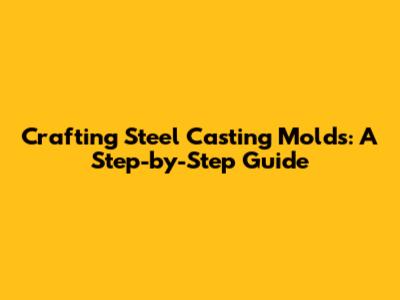 Crafting Steel Casting Molds: A Step-by-Step Guide