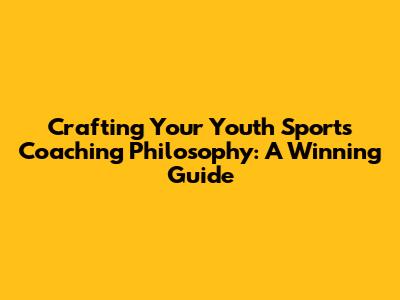 Crafting Your Youth Sports Coaching Philosophy: A Winning Guide