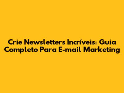 Crie Newsletters Incríveis: Guia Completo Para E-mail Marketing