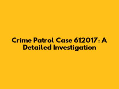 Crime Patrol Case 612017: A Detailed Investigation